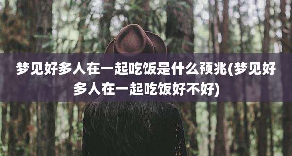 梦见好多人在一起吃饭是什么预兆(梦见好多人在一起吃饭好不好)