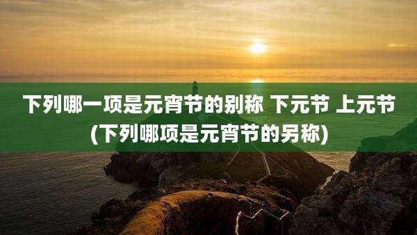 下列哪一项是元宵节的别称 下元节 上元节(下列哪项是元宵节的另称)