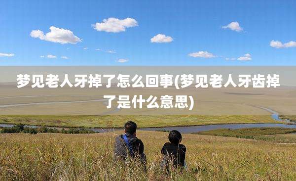 梦见老人牙掉了怎么回事(梦见老人牙齿掉了是什么意思)