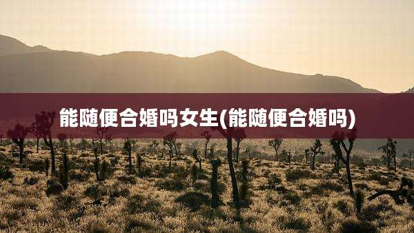 能随便合婚吗女生(能随便合婚吗)