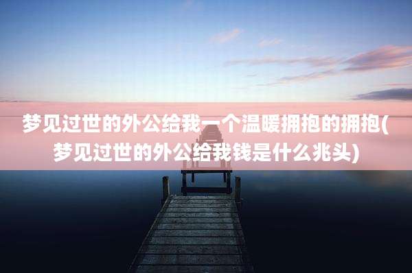 梦见过世的外公给我一个温暖拥抱的拥抱(梦见过世的外公给我钱是什么兆头)