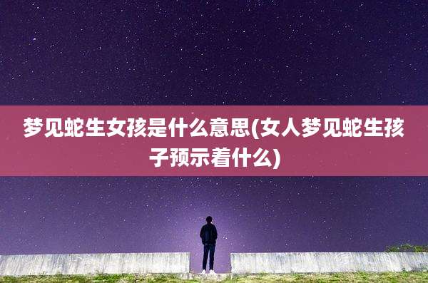 梦见蛇生女孩是什么意思(女人梦见蛇生孩子预示着什么)