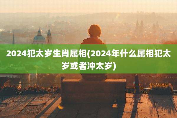2024犯太岁生肖属相(2024年什么属相犯太岁或者冲太岁)