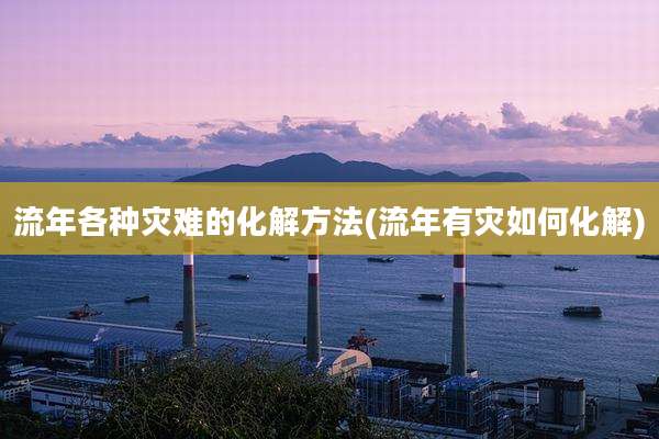 流年各种灾难的化解方法(流年有灾如何化解)