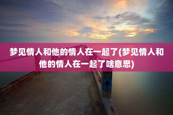 梦见情人和他的情人在一起了(梦见情人和他的情人在一起了啥意思)