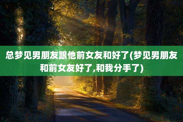 总梦见男朋友跟他前女友和好了(梦见男朋友和前女友好了,和我分手了)