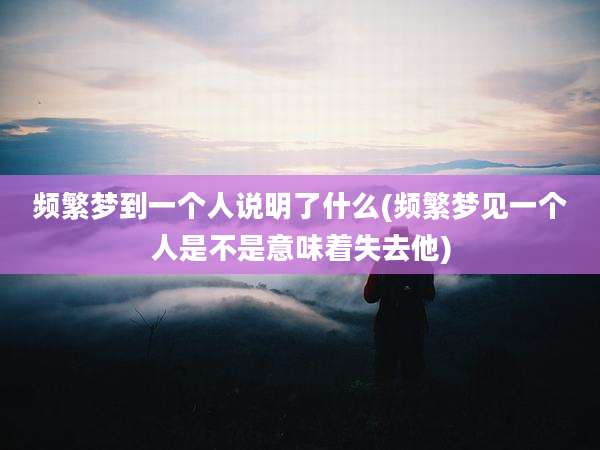 频繁梦到一个人说明了什么(频繁梦见一个人是不是意味着失去他)