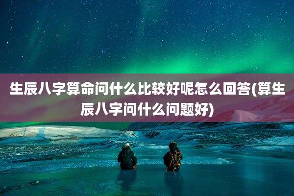 生辰八字算命问什么比较好呢怎么回答(算生辰八字问什么问题好)