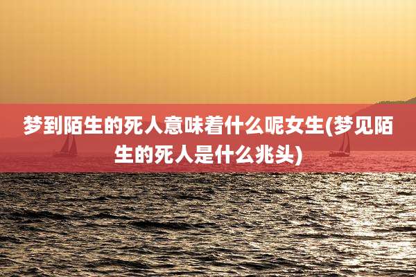 梦到陌生的死人意味着什么呢女生(梦见陌生的死人是什么兆头)