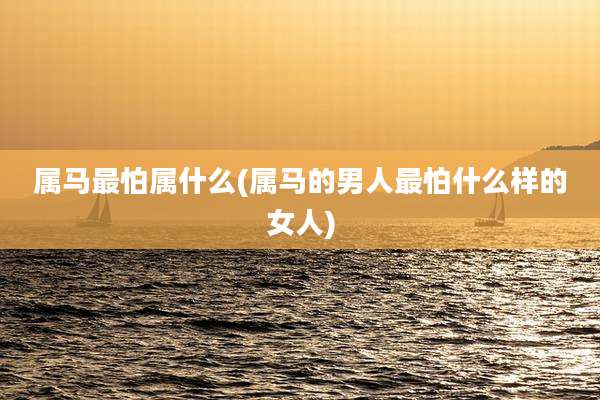 属马最怕属什么(属马的男人最怕什么样的女人)