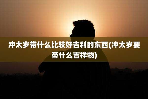 冲太岁带什么比较好吉利的东西(冲太岁要带什么吉祥物)