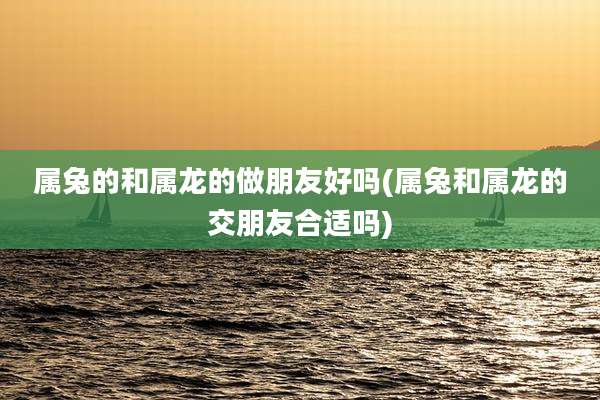 属兔的和属龙的做朋友好吗(属兔和属龙的交朋友合适吗)