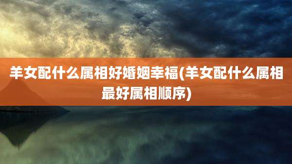 羊女配什么属相好婚姻幸福(羊女配什么属相最好属相顺序)