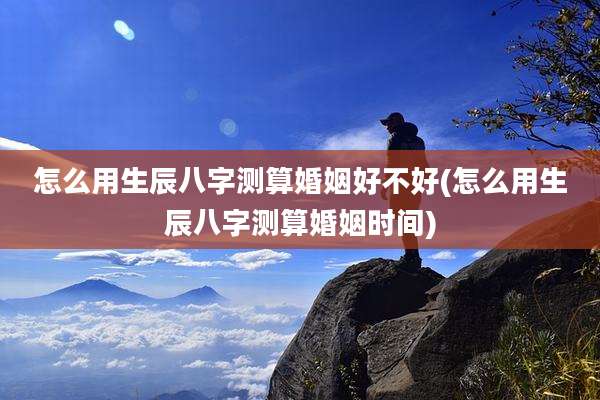 怎么用生辰八字测算婚姻好不好(怎么用生辰八字测算婚姻时间)