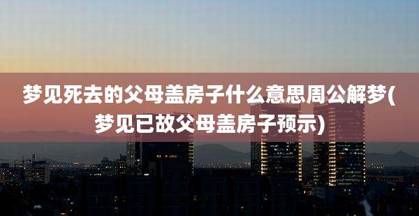 梦见死去的父母盖房子什么意思周公解梦(梦见已故父母盖房子预示)