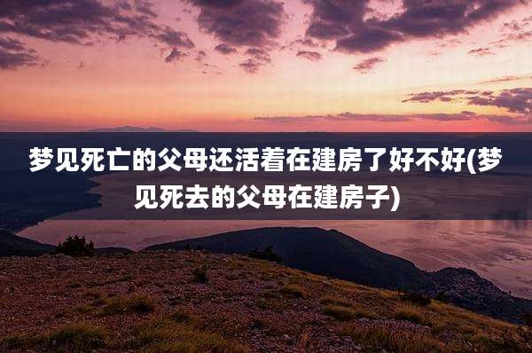 梦见死亡的父母还活着在建房了好不好(梦见死去的父母在建房子)
