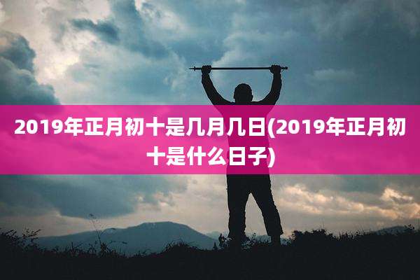 2019年正月初十是几月几日(2019年正月初十是什么日子)