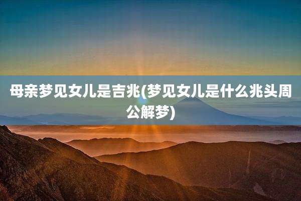 母亲梦见女儿是吉兆(梦见女儿是什么兆头周公解梦)