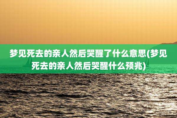 梦见死去的亲人然后哭醒了什么意思(梦见死去的亲人然后哭醒什么预兆)