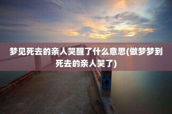 梦见死去的亲人哭醒了什么意思(做梦梦到死去的亲人哭了)