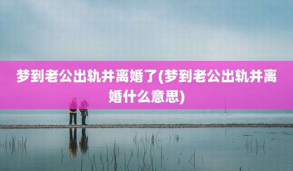 梦到老公出轨并离婚了(梦到老公出轨并离婚什么意思)