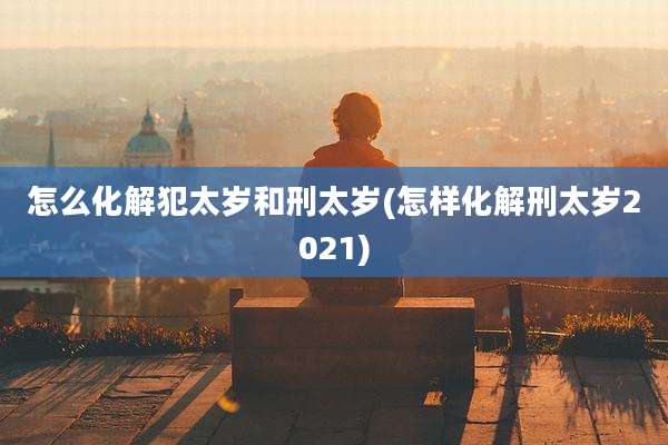 怎么化解犯太岁和刑太岁(怎样化解刑太岁2021)