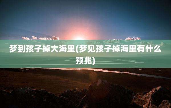 梦到孩子掉大海里(梦见孩子掉海里有什么预兆)