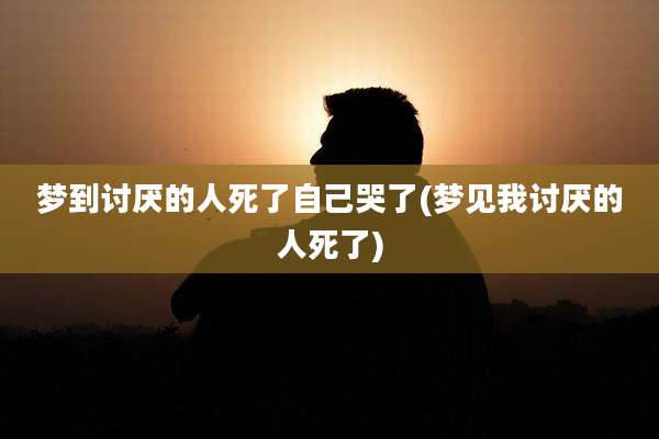 梦到讨厌的人死了自己哭了(梦见我讨厌的人死了)