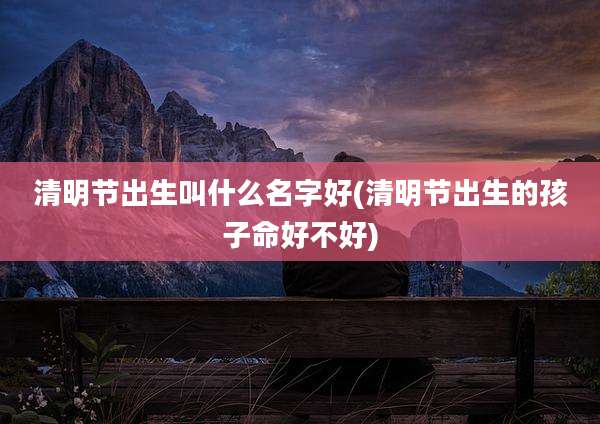 清明节出生叫什么名字好(清明节出生的孩子命好不好)