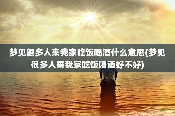 梦见很多人来我家吃饭喝酒什么意思(梦见很多人来我家吃饭喝酒好不好)