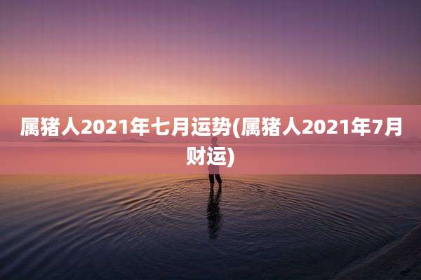 属猪人2021年七月运势(属猪人2021年7月财运)