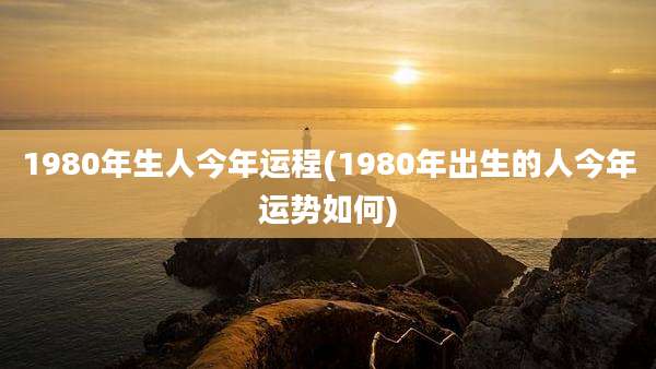 1980年生人今年运程(1980年出生的人今年运势如何)