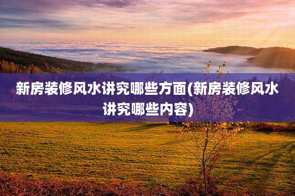 新房装修风水讲究哪些方面(新房装修风水讲究哪些内容)