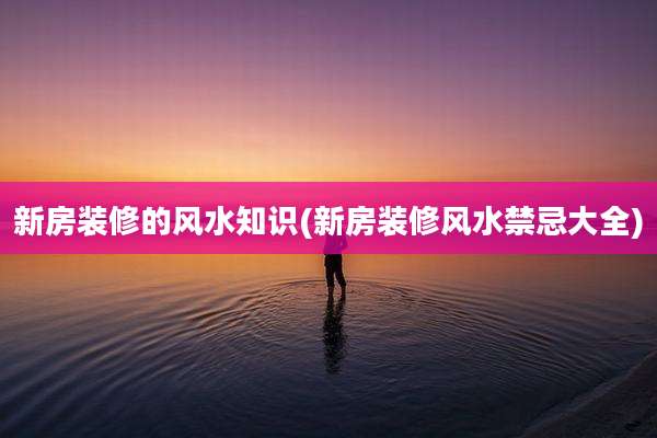 新房装修的风水知识(新房装修风水禁忌大全)
