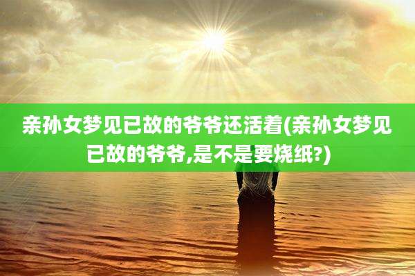 亲孙女梦见已故的爷爷还活着(亲孙女梦见已故的爷爷,是不是要烧纸?)