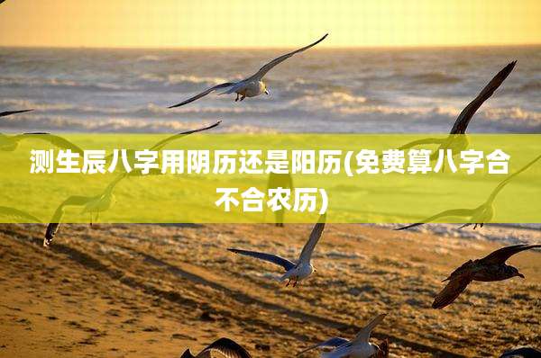 测生辰八字用阴历还是阳历(免费算八字合不合农历)