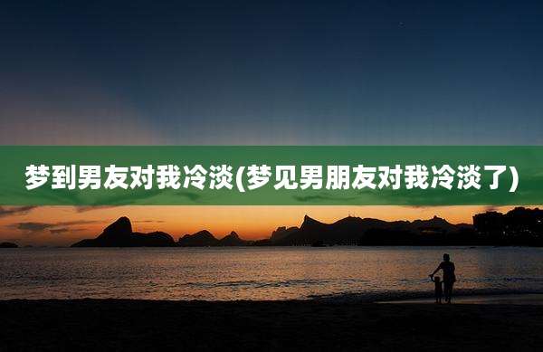 梦到男友对我冷淡(梦见男朋友对我冷淡了)