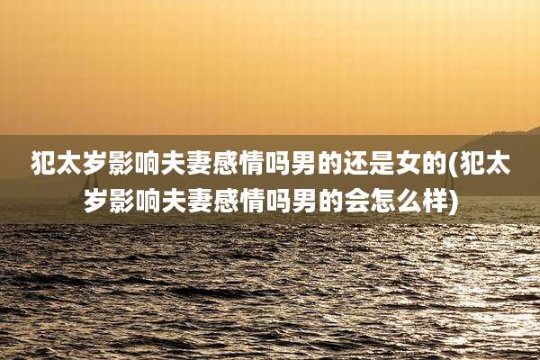 犯太岁影响夫妻感情吗男的还是女的(犯太岁影响夫妻感情吗男的会怎么样)