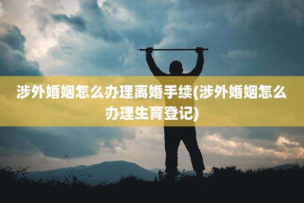 涉外婚姻怎么办理离婚手续(涉外婚姻怎么办理生育登记)