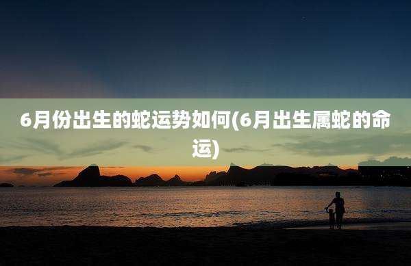 6月份出生的蛇运势如何(6月出生属蛇的命运)