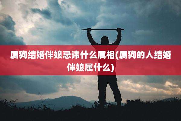 属狗结婚伴娘忌讳什么属相(属狗的人结婚伴娘属什么)