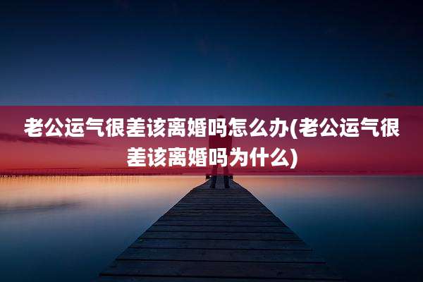 老公运气很差该离婚吗怎么办(老公运气很差该离婚吗为什么)