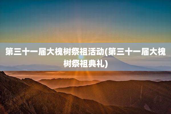 第三十一届大槐树祭祖活动(第三十一届大槐树祭祖典礼)