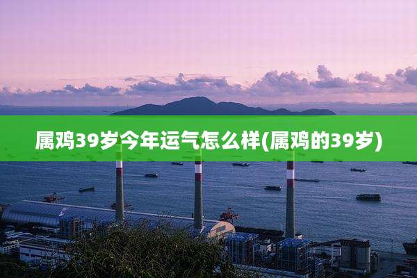 属鸡39岁今年运气怎么样(属鸡的39岁)