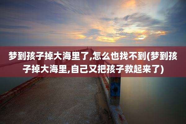 梦到孩子掉大海里了,怎么也找不到(梦到孩子掉大海里,自己又把孩子救起来了)