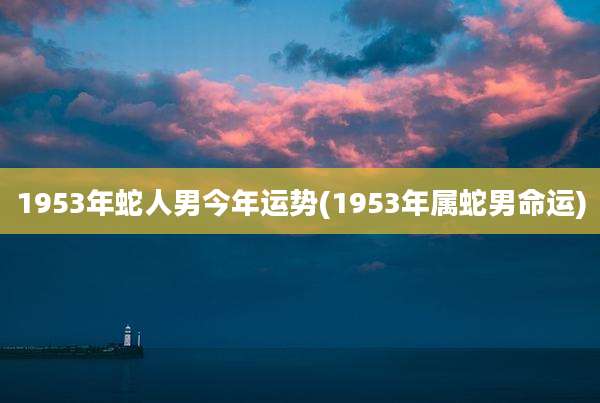 1953年蛇人男今年运势(1953年属蛇男命运)