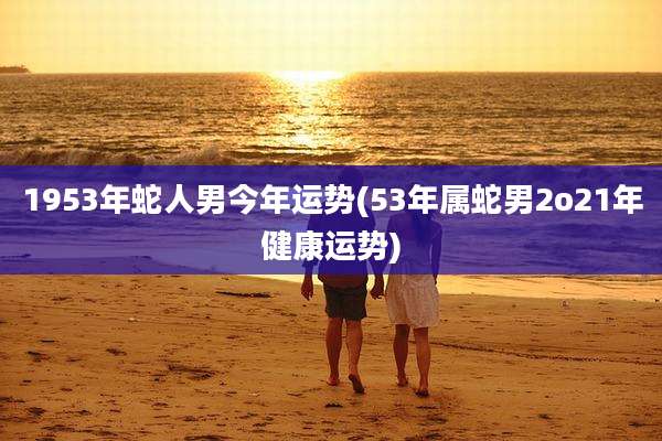 1953年蛇人男今年运势(53年属蛇男2o21年健康运势)