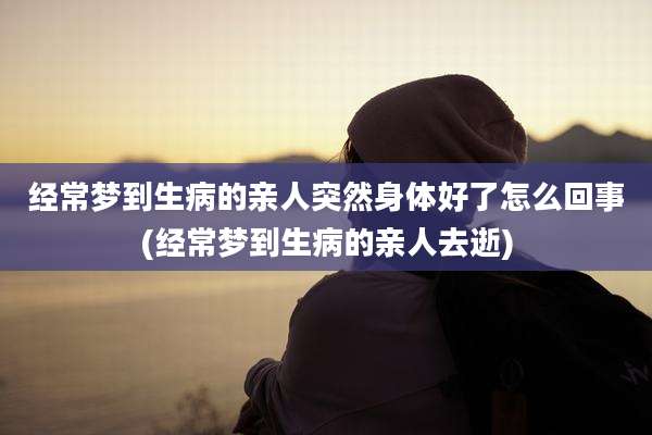 经常梦到生病的亲人突然身体好了怎么回事(经常梦到生病的亲人去逝)