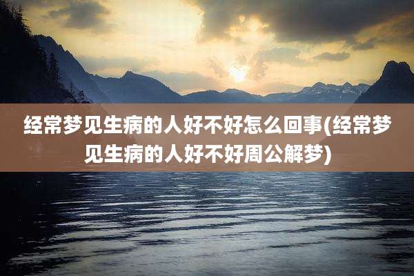 经常梦见生病的人好不好怎么回事(经常梦见生病的人好不好周公解梦)