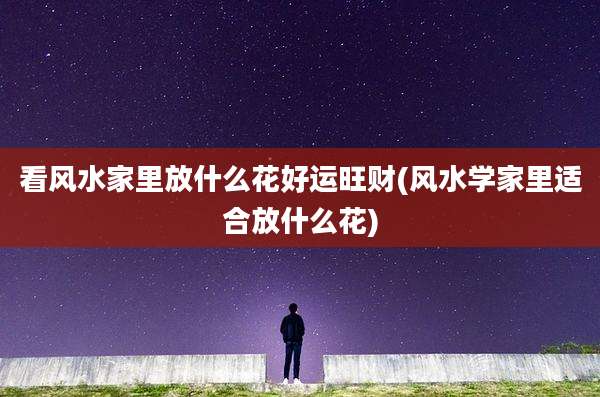 看风水家里放什么花好运旺财(风水学家里适合放什么花)